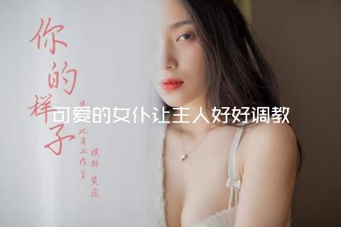 可爱的女仆让主人好好调教